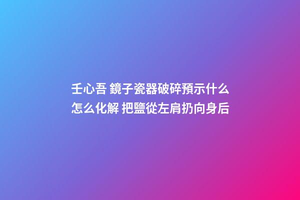 壬心吾 鏡子瓷器破碎預示什么怎么化解 把鹽從左肩扔向身后